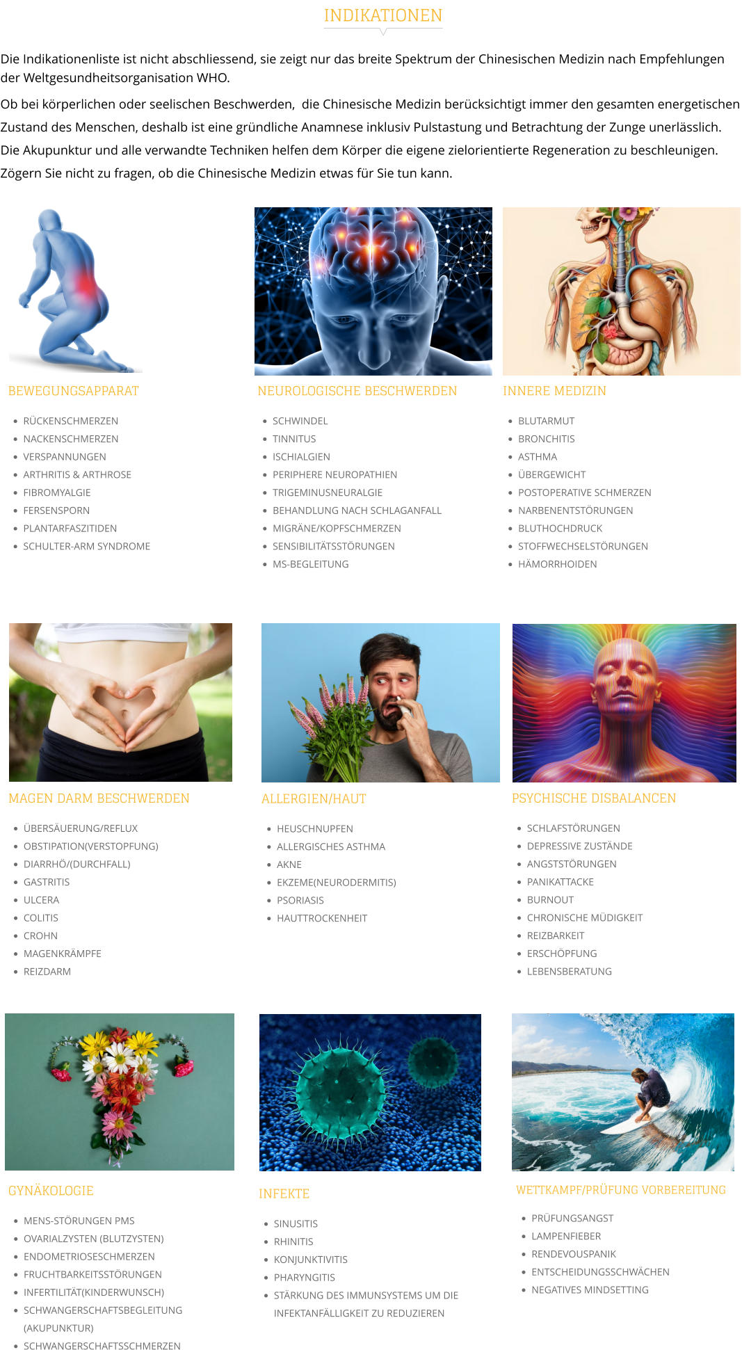 Die Indikationenliste ist nicht abschliessend, sie zeigt nur das breite Spektrum der Chinesischen Medizin nach Empfehlungen der Weltgesundheitsorganisation WHO.  Ob bei körperlichen oder seelischen Beschwerden,  die Chinesische Medizin berücksichtigt immer den gesamten energetischen Zustand des Menschen, deshalb ist eine gründliche Anamnese inklusiv Pulstastung und Betrachtung der Zunge unerlässlich.  Die Akupunktur und alle verwandte Techniken helfen dem Körper die eigene zielorientierte Regeneration zu beschleunigen.  Zögern Sie nicht zu fragen, ob die Chinesische Medizin etwas für Sie tun kann. INDIKATIONEN INNERE MEDIZIN •	BLUTARMUT •	BRONCHITIS •	ASTHMA •	ÜBERGEWICHT •	POSTOPERATIVE SCHMERZEN •	NARBENENTSTÖRUNGEN •	BLUTHOCHDRUCK •	STOFFWECHSELSTÖRUNGEN •	HÄMORRHOIDEN   BEWEGUNGSAPPARAT •	RÜCKENSCHMERZEN •	NACKENSCHMERZEN •	VERSPANNUNGEN •	ARTHRITIS & ARTHROSE •	FIBROMYALGIE •	FERSENSPORN •	PLANTARFASZITIDEN •	SCHULTER-ARM SYNDROME  NEUROLOGISCHE BESCHWERDEN •	SCHWINDEL •	TINNITUS •	ISCHIALGIEN •	PERIPHERE NEUROPATHIEN •	TRIGEMINUSNEURALGIE •	BEHANDLUNG NACH SCHLAGANFALL •	MIGRÄNE/KOPFSCHMERZEN •	SENSIBILITÄTSSTÖRUNGEN •	MS-BEGLEITUNG  MAGEN DARM BESCHWERDEN •	ÜBERSÄUERUNG/REFLUX •	OBSTIPATION(VERSTOPFUNG) •	DIARRHÖ/(DURCHFALL) •	GASTRITIS •	ULCERA •	COLITIS •	CROHN •	MAGENKRÄMPFE •	REIZDARM PSYCHISCHE DISBALANCEN •	SCHLAFSTÖRUNGEN •	DEPRESSIVE ZUSTÄNDE •	ANGSTSTÖRUNGEN •	PANIKATTACKE •	BURNOUT •	CHRONISCHE MÜDIGKEIT •	REIZBARKEIT •	ERSCHÖPFUNG •	LEBENSBERATUNG  ALLERGIEN/HAUT •	HEUSCHNUPFEN •	ALLERGISCHES ASTHMA •	AKNE •	EKZEME(NEURODERMITIS) •	PSORIASIS •	HAUTTROCKENHEIT  GYNÄKOLOGIE •	MENS-STÖRUNGEN PMS •	OVARIALZYSTEN (BLUTZYSTEN) •	ENDOMETRIOSESCHMERZEN •	FRUCHTBARKEITSSTÖRUNGEN •	INFERTILITÄT(KINDERWUNSCH) •	SCHWANGERSCHAFTSBEGLEITUNG (AKUPUNKTUR) •	SCHWANGERSCHAFTSSCHMERZEN WETTKAMPF/PRÜFUNG VORBEREITUNG •	PRÜFUNGSANGST •	LAMPENFIEBER •	RENDEVOUSPANIK •	ENTSCHEIDUNGSSCHWÄCHEN •	NEGATIVES MINDSETTING  INFEKTE •	SINUSITIS •	RHINITIS •	KONJUNKTIVITIS •	PHARYNGITIS •	STÄRKUNG DES IMMUNSYSTEMS UM DIE INFEKTANFÄLLIGKEIT ZU REDUZIEREN