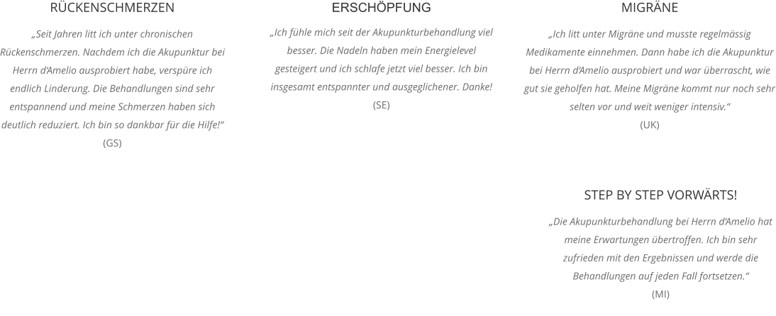 RÜCKENSCHMERZEN „Seit Jahren litt ich unter chronischen Rückenschmerzen. Nachdem ich die Akupunktur bei Herrn d‘Amelio ausprobiert habe, verspüre ich endlich Linderung. Die Behandlungen sind sehr entspannend und meine Schmerzen haben sich deutlich reduziert. Ich bin so dankbar für die Hilfe!“ (GS)  ERSCHÖPFUNG „Ich fühle mich seit der Akupunkturbehandlung viel besser. Die Nadeln haben mein Energielevel gesteigert und ich schlafe jetzt viel besser. Ich bin insgesamt entspannter und ausgeglichener. Danke! (SE) MIGRÄNE „Ich litt unter Migräne und musste regelmässig Medikamente einnehmen. Dann habe ich die Akupunktur bei Herrn d‘Amelio ausprobiert und war überrascht, wie gut sie geholfen hat. Meine Migräne kommt nur noch sehr selten vor und weit weniger intensiv.“  (UK) STEP BY STEP VORWÄRTS! „Die Akupunkturbehandlung bei Herrn d‘Amelio hat meine Erwartungen übertroffen. Ich bin sehr zufrieden mit den Ergebnissen und werde die Behandlungen auf jeden Fall fortsetzen.“  (MI)
